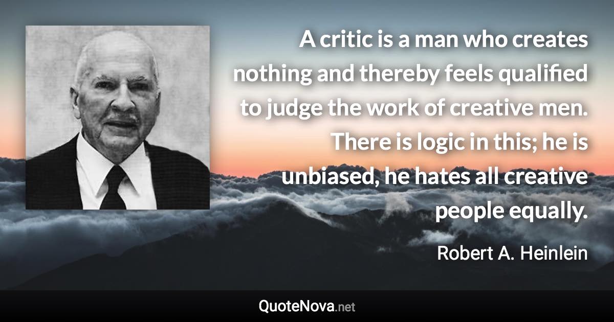 A critic is a man who creates nothing and thereby feels qualified to judge the work of creative men. There is logic in this; he is unbiased, he hates all creative people equally. - Robert A. Heinlein quote