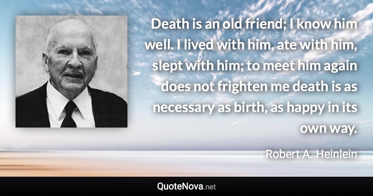 Death is an old friend; I know him well. I lived with him, ate with him, slept with him; to meet him again does not frighten me death is as necessary as birth, as happy in its own way. - Robert A. Heinlein quote