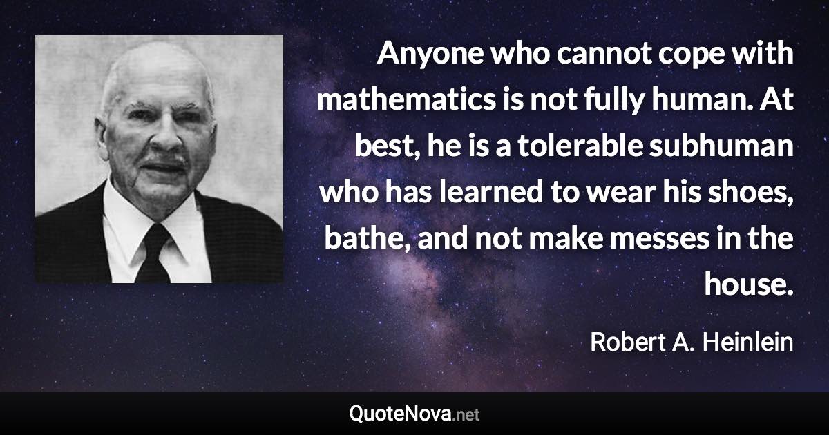 Anyone who cannot cope with mathematics is not fully human. At best, he is a tolerable subhuman who has learned to wear his shoes, bathe, and not make messes in the house. - Robert A. Heinlein quote