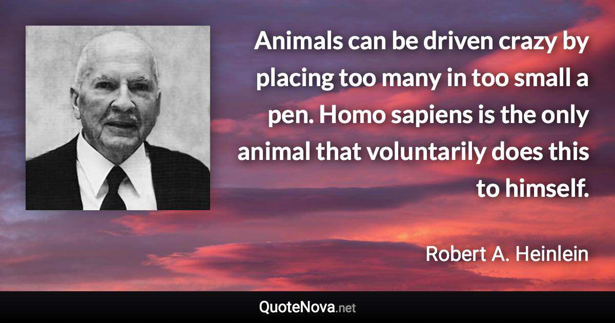 Animals can be driven crazy by placing too many in too small a pen. Homo sapiens is the only animal that voluntarily does this to himself. - Robert A. Heinlein quote