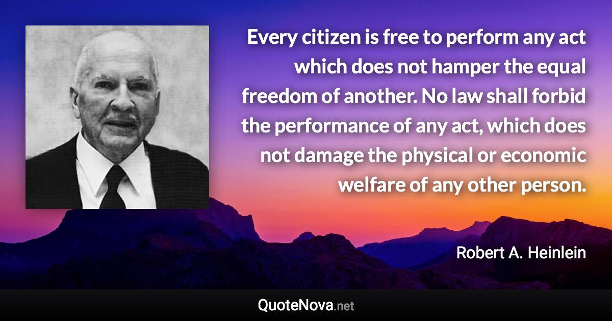 Every citizen is free to perform any act which does not hamper the equal freedom of another. No law shall forbid the performance of any act, which does not damage the physical or economic welfare of any other person. - Robert A. Heinlein quote