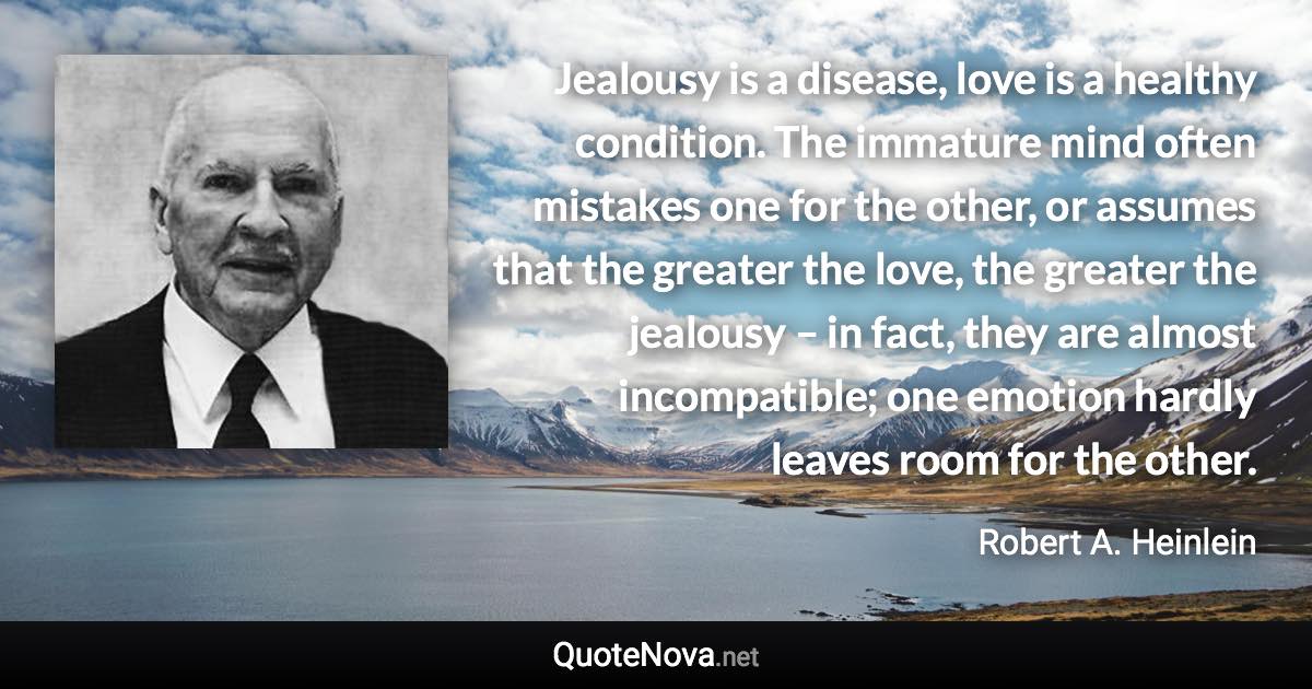 Jealousy is a disease, love is a healthy condition. The immature mind often mistakes one for the other, or assumes that the greater the love, the greater the jealousy – in fact, they are almost incompatible; one emotion hardly leaves room for the other. - Robert A. Heinlein quote