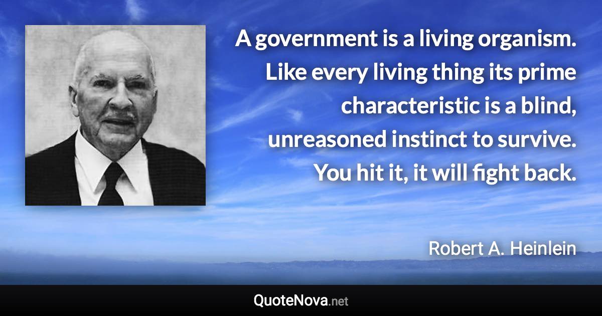 A government is a living organism. Like every living thing its prime characteristic is a blind, unreasoned instinct to survive. You hit it, it will fight back. - Robert A. Heinlein quote