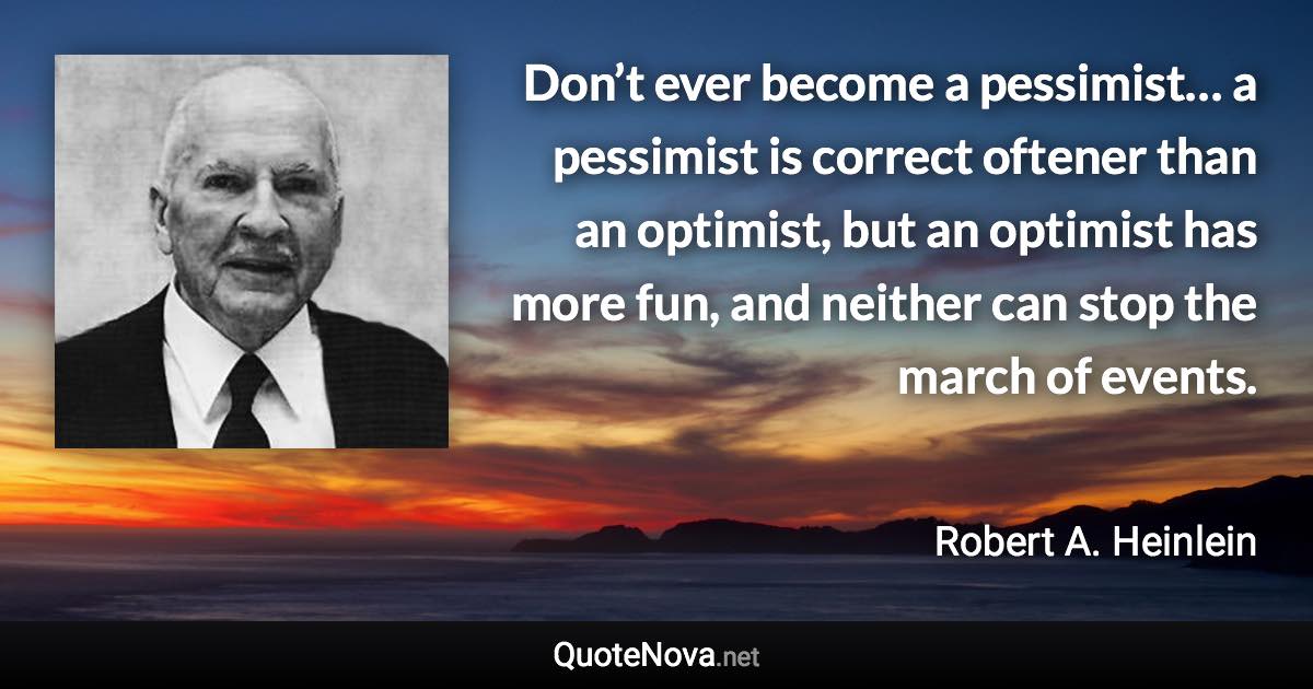 Don’t ever become a pessimist… a pessimist is correct oftener than an optimist, but an optimist has more fun, and neither can stop the march of events. - Robert A. Heinlein quote