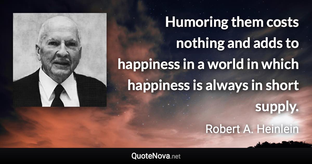 Humoring them costs nothing and adds to happiness in a world in which happiness is always in short supply. - Robert A. Heinlein quote