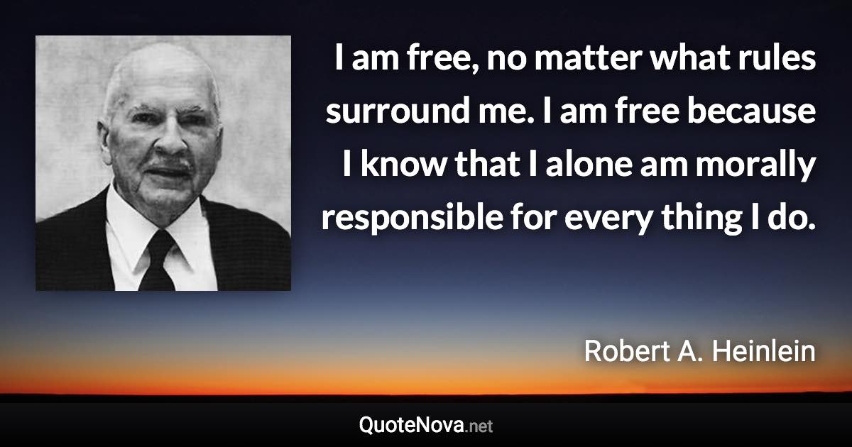 I am free, no matter what rules surround me. I am free because I know that I alone am morally responsible for every thing I do. - Robert A. Heinlein quote