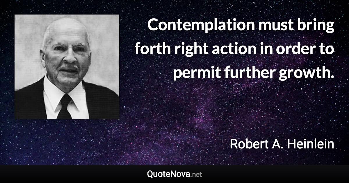 Contemplation must bring forth right action in order to permit further growth. - Robert A. Heinlein quote