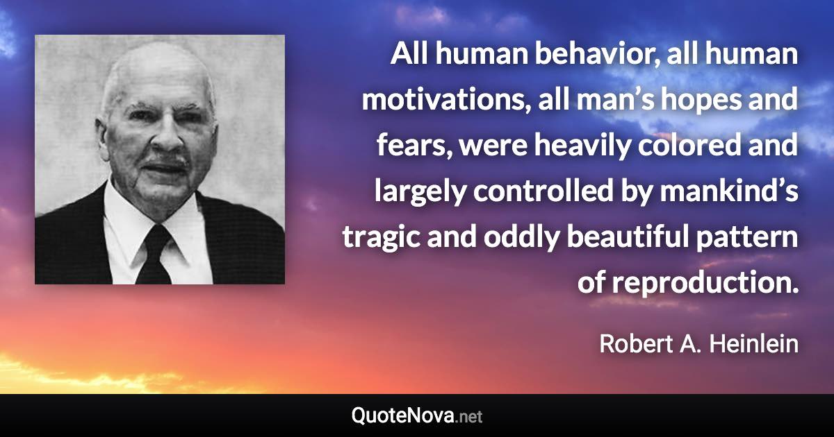 All human behavior, all human motivations, all man’s hopes and fears, were heavily colored and largely controlled by mankind’s tragic and oddly beautiful pattern of reproduction. - Robert A. Heinlein quote