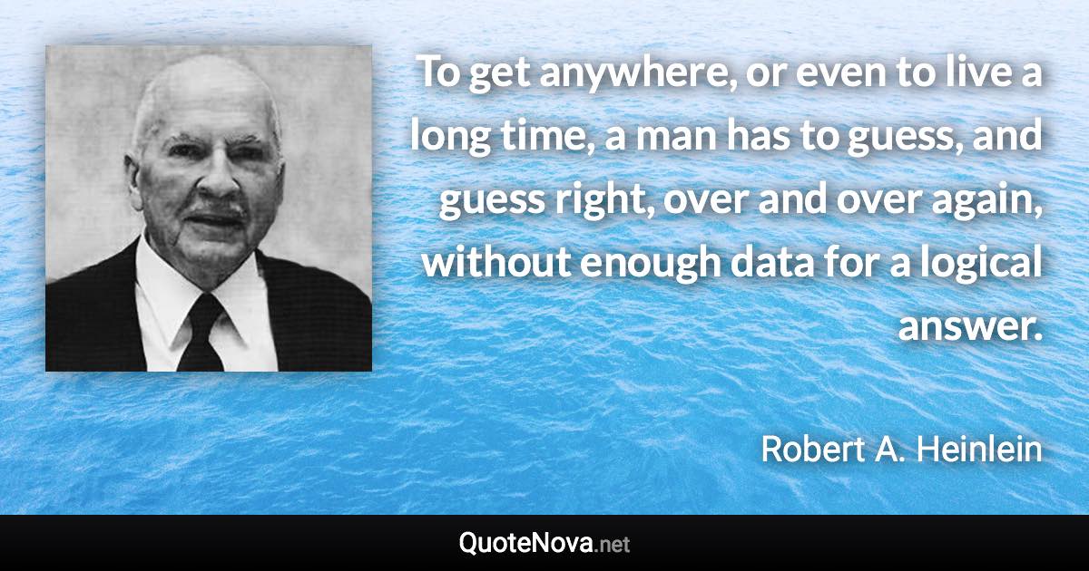 To get anywhere, or even to live a long time, a man has to guess, and guess right, over and over again, without enough data for a logical answer. - Robert A. Heinlein quote