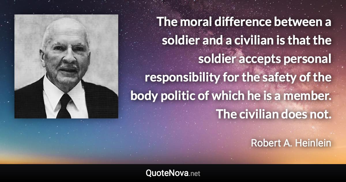 The moral difference between a soldier and a civilian is that the soldier accepts personal responsibility for the safety of the body politic of which he is a member. The civilian does not. - Robert A. Heinlein quote