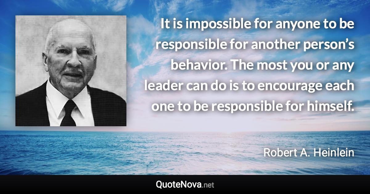 It is impossible for anyone to be responsible for another person’s behavior. The most you or any leader can do is to encourage each one to be responsible for himself. - Robert A. Heinlein quote