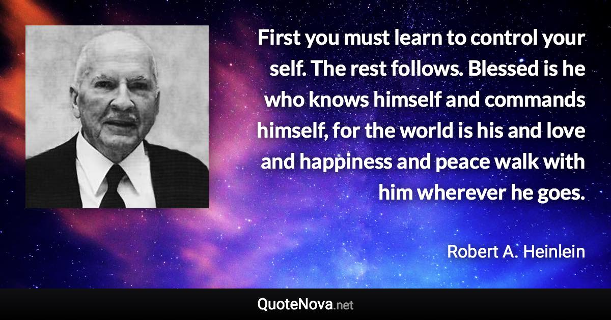 First you must learn to control your self. The rest follows. Blessed is he who knows himself and commands himself, for the world is his and love and happiness and peace walk with him wherever he goes. - Robert A. Heinlein quote