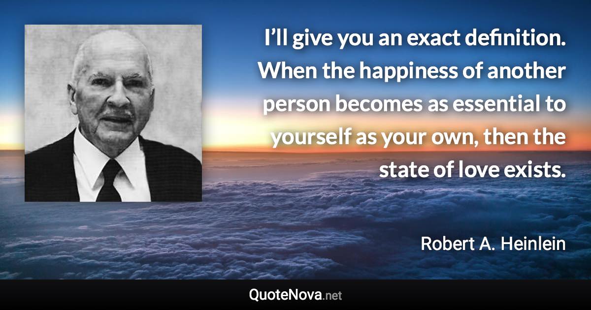 I’ll give you an exact definition. When the happiness of another person becomes as essential to yourself as your own, then the state of love exists. - Robert A. Heinlein quote