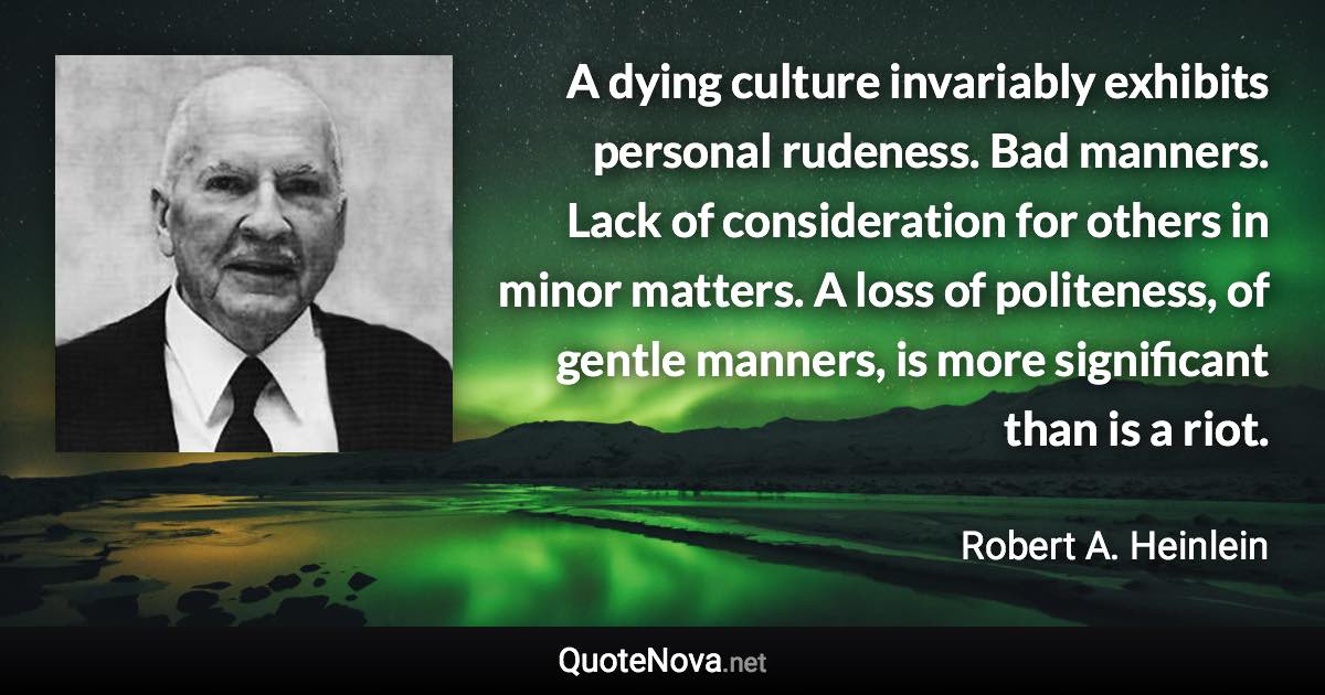 A dying culture invariably exhibits personal rudeness. Bad manners. Lack of consideration for others in minor matters. A loss of politeness, of gentle manners, is more significant than is a riot. - Robert A. Heinlein quote