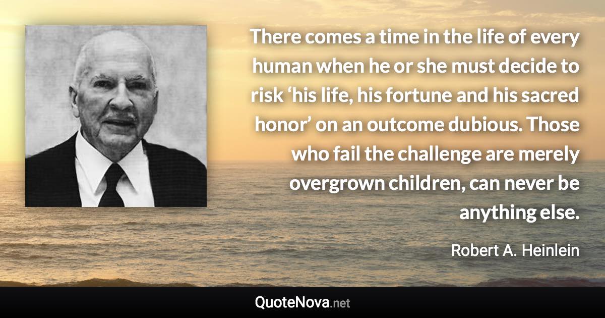 There comes a time in the life of every human when he or she must decide to risk ‘his life, his fortune and his sacred honor’ on an outcome dubious. Those who fail the challenge are merely overgrown children, can never be anything else. - Robert A. Heinlein quote