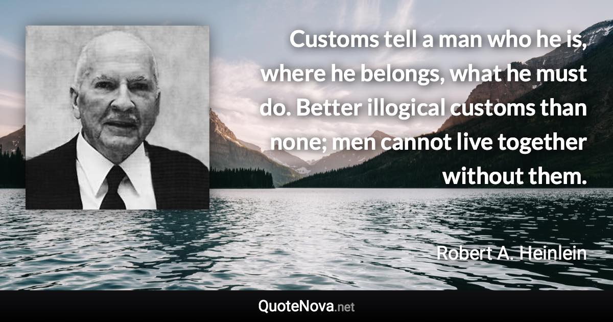 Customs tell a man who he is, where he belongs, what he must do. Better illogical customs than none; men cannot live together without them. - Robert A. Heinlein quote