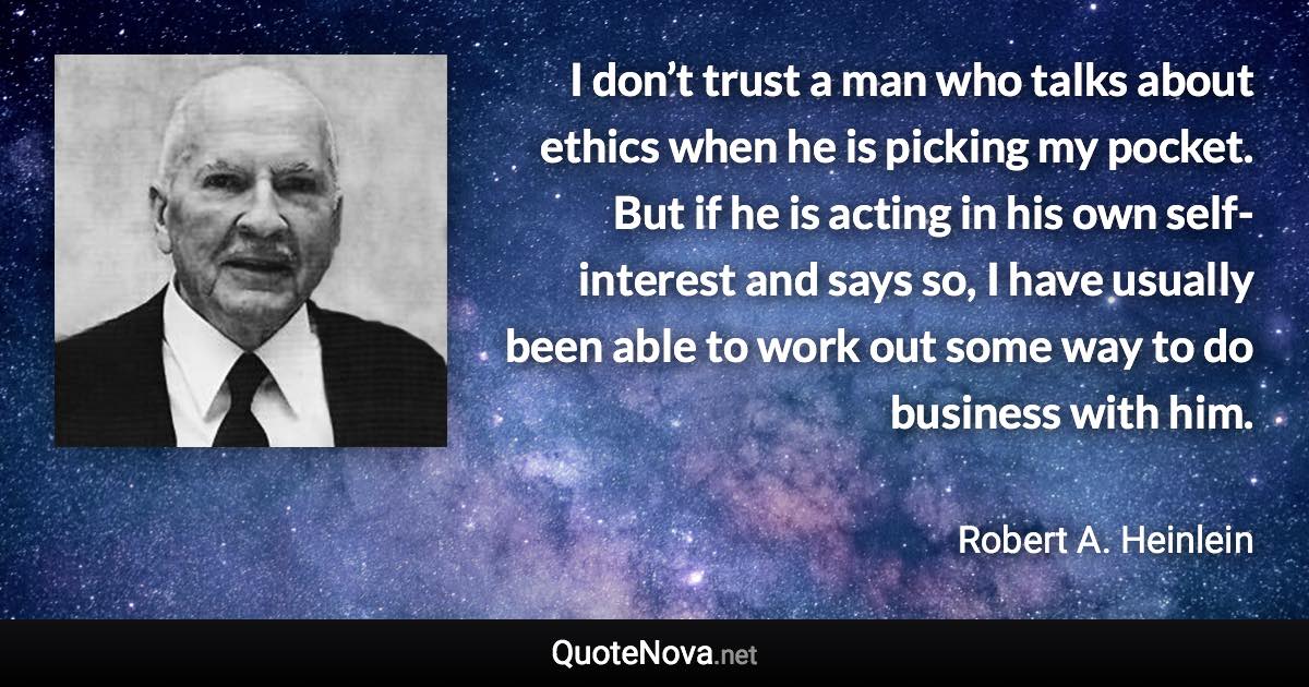 I don’t trust a man who talks about ethics when he is picking my pocket. But if he is acting in his own self-interest and says so, I have usually been able to work out some way to do business with him. - Robert A. Heinlein quote