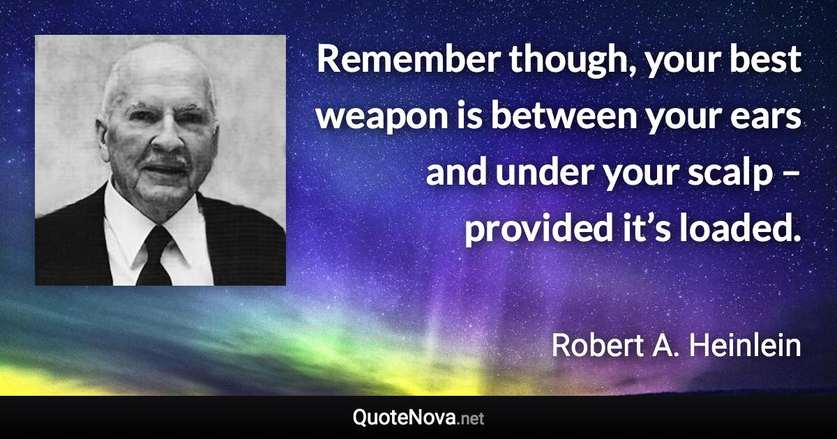 Remember though, your best weapon is between your ears and under your scalp – provided it’s loaded. - Robert A. Heinlein quote