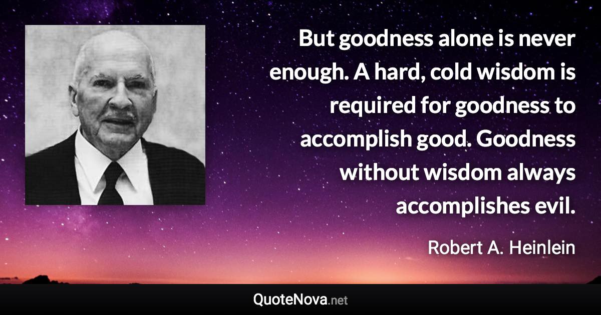 But goodness alone is never enough. A hard, cold wisdom is required for goodness to accomplish good. Goodness without wisdom always accomplishes evil. - Robert A. Heinlein quote