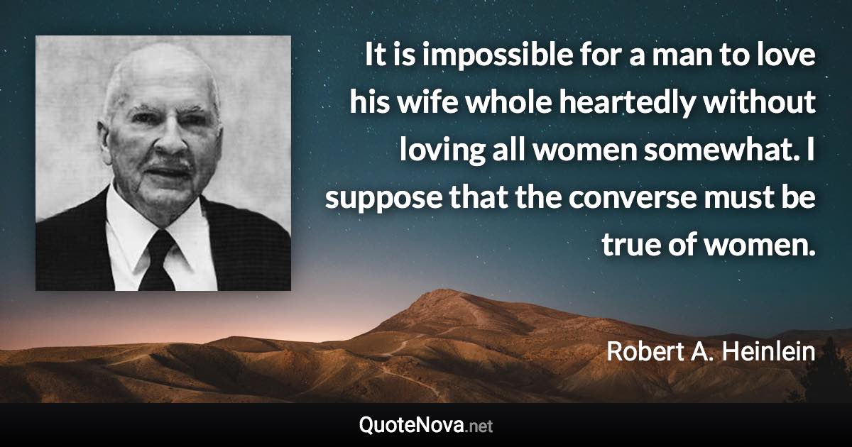 It is impossible for a man to love his wife whole heartedly without loving all women somewhat. I suppose that the converse must be true of women. - Robert A. Heinlein quote