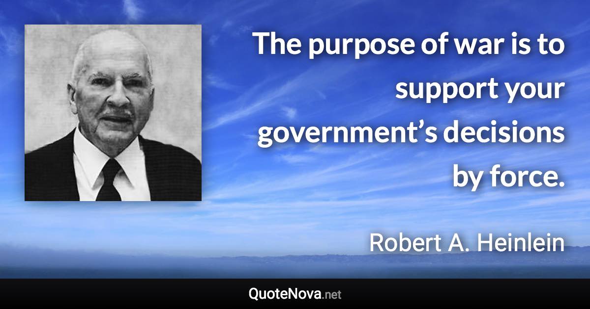 The purpose of war is to support your government’s decisions by force. - Robert A. Heinlein quote