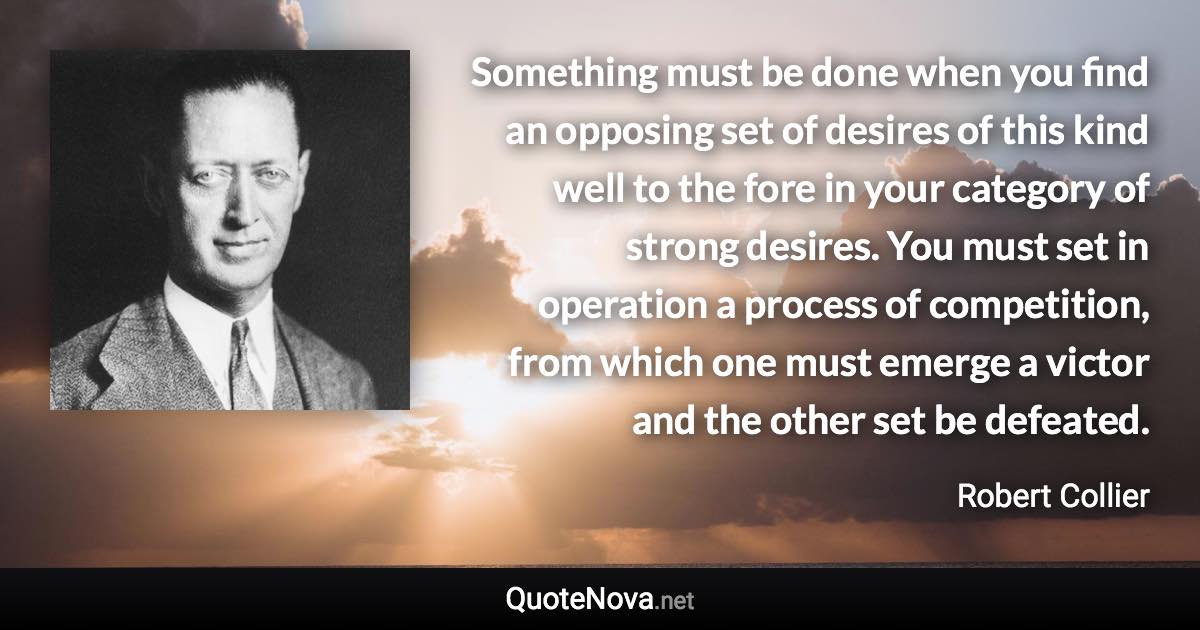 Something must be done when you find an opposing set of desires of this kind well to the fore in your category of strong desires. You must set in operation a process of competition, from which one must emerge a victor and the other set be defeated. - Robert Collier quote