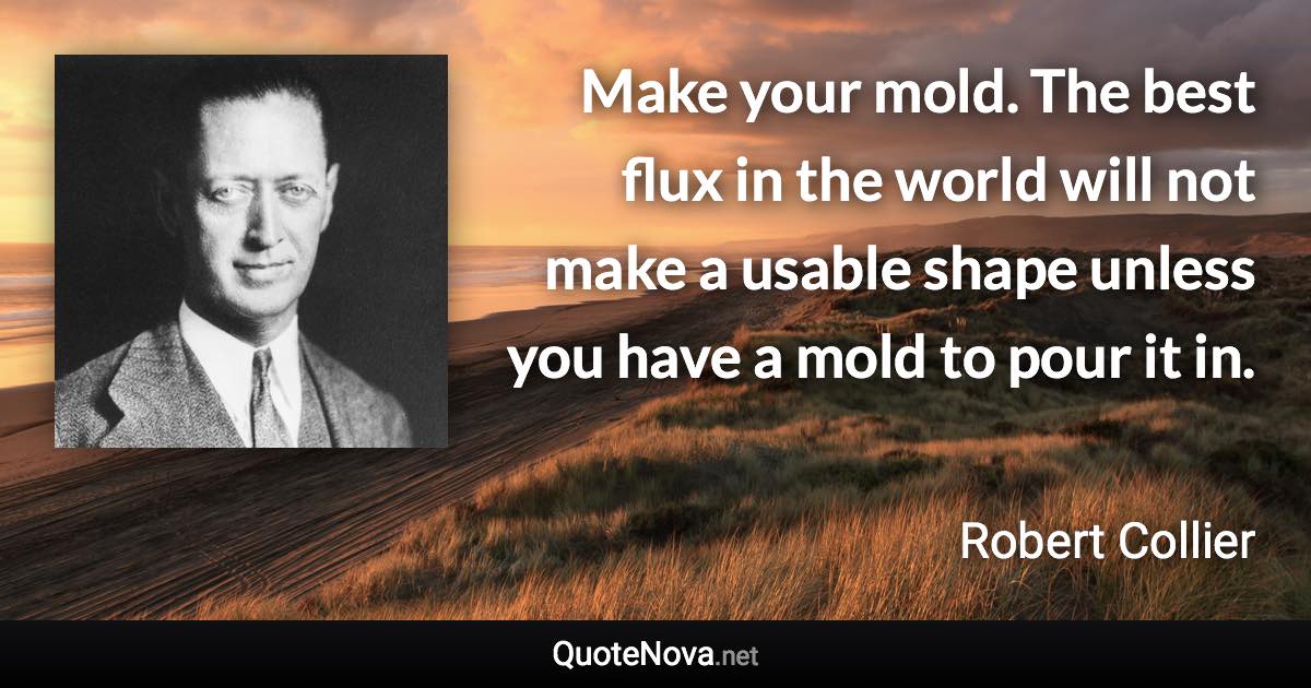 Make your mold. The best flux in the world will not make a usable shape unless you have a mold to pour it in. - Robert Collier quote