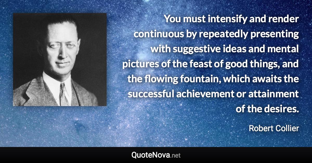 You must intensify and render continuous by repeatedly presenting with suggestive ideas and mental pictures of the feast of good things, and the flowing fountain, which awaits the successful achievement or attainment of the desires. - Robert Collier quote