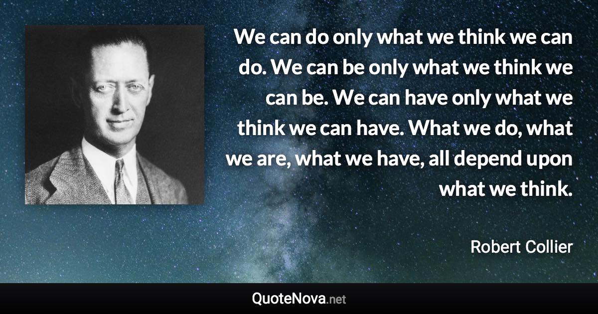 We can do only what we think we can do. We can be only what we think we can be. We can have only what we think we can have. What we do, what we are, what we have, all depend upon what we think. - Robert Collier quote