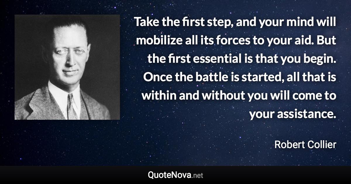 Take the first step, and your mind will mobilize all its forces to your aid. But the first essential is that you begin. Once the battle is started, all that is within and without you will come to your assistance. - Robert Collier quote