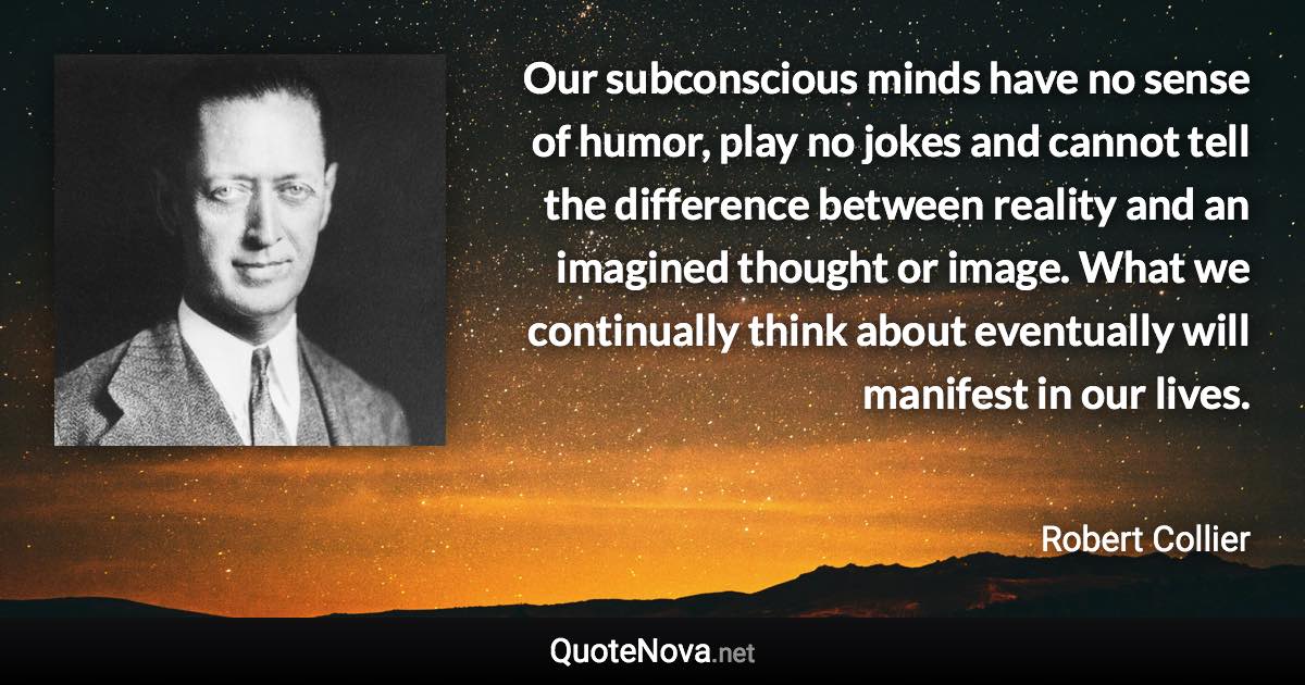 Our subconscious minds have no sense of humor, play no jokes and cannot tell the difference between reality and an imagined thought or image. What we continually think about eventually will manifest in our lives. - Robert Collier quote