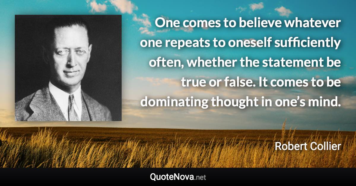One comes to believe whatever one repeats to oneself sufficiently often, whether the statement be true or false. It comes to be dominating thought in one’s mind. - Robert Collier quote