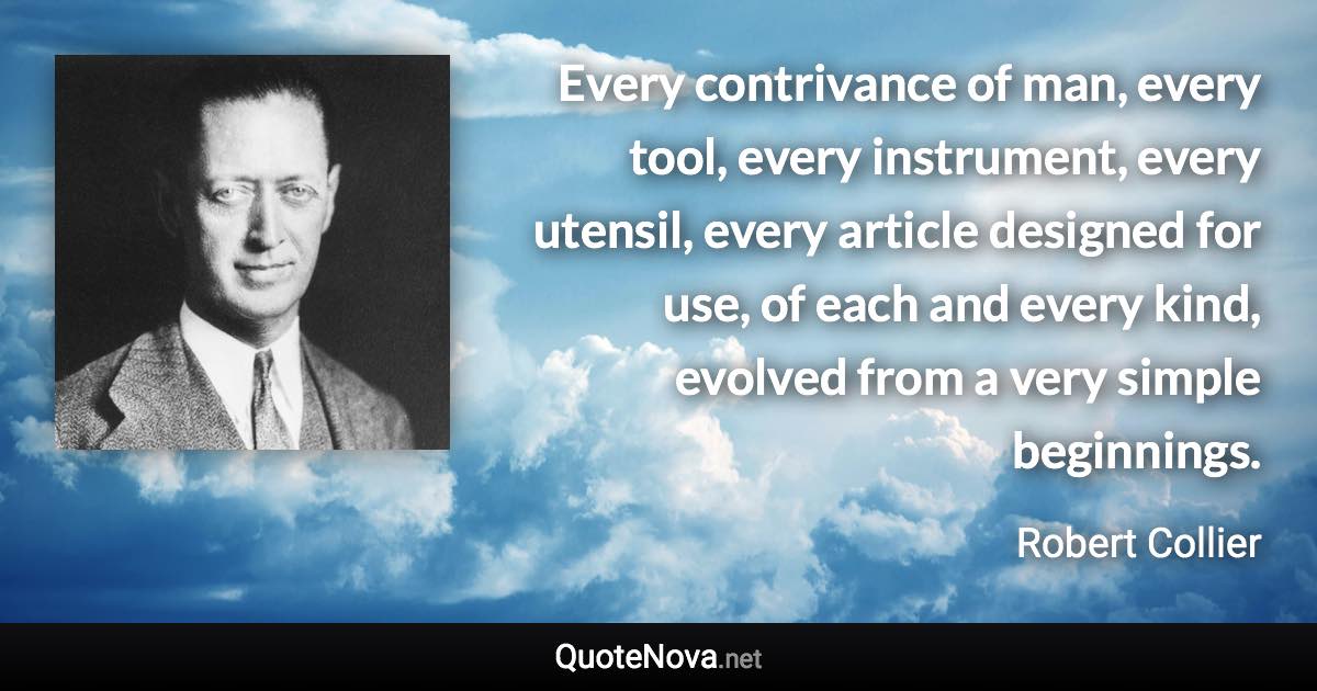 Every contrivance of man, every tool, every instrument, every utensil, every article designed for use, of each and every kind, evolved from a very simple beginnings. - Robert Collier quote