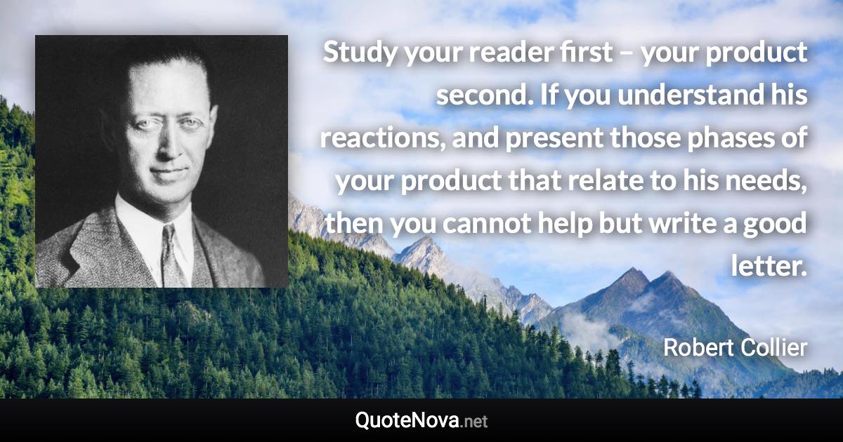 Study your reader first – your product second. If you understand his reactions, and present those phases of your product that relate to his needs, then you cannot help but write a good letter. - Robert Collier quote