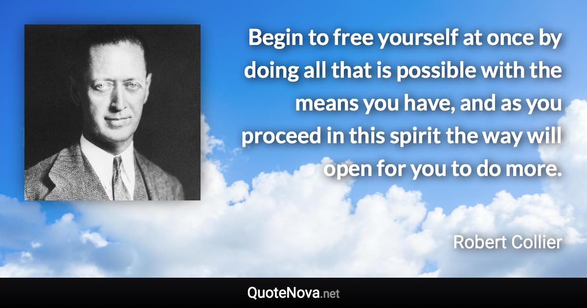 Begin to free yourself at once by doing all that is possible with the means you have, and as you proceed in this spirit the way will open for you to do more. - Robert Collier quote