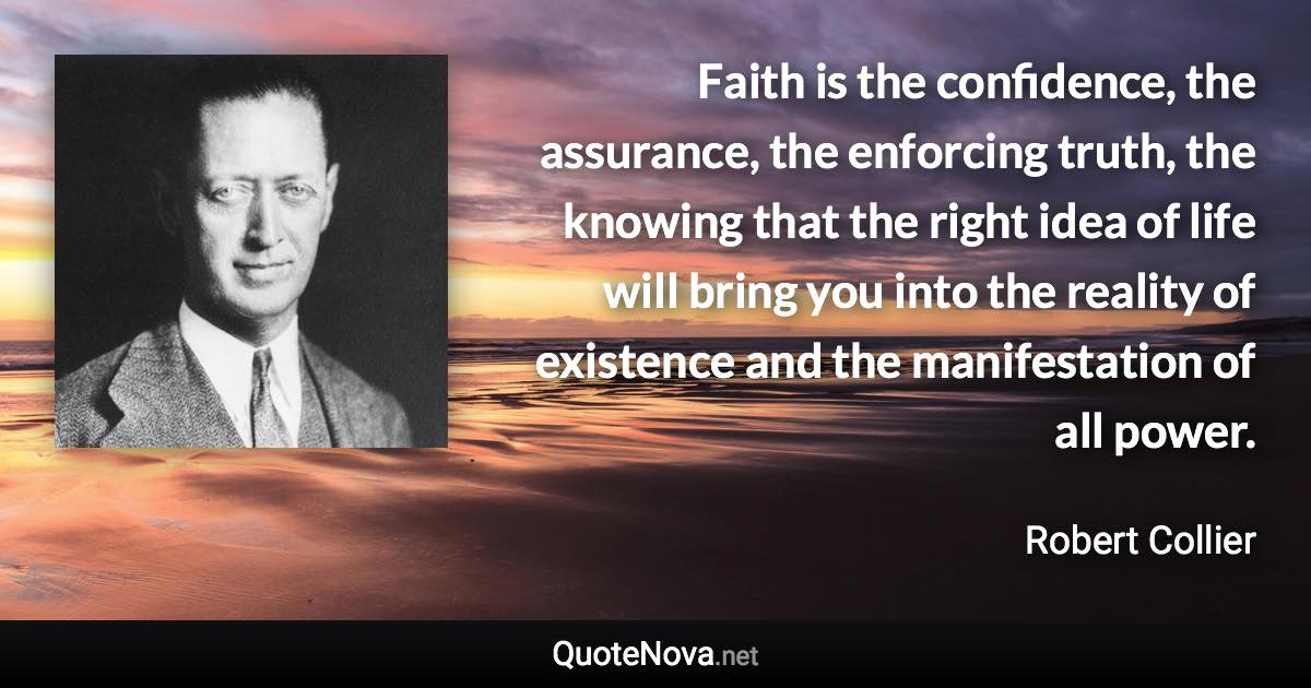 Faith is the confidence, the assurance, the enforcing truth, the knowing that the right idea of life will bring you into the reality of existence and the manifestation of all power. - Robert Collier quote
