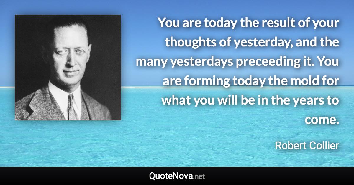You are today the result of your thoughts of yesterday, and the many yesterdays preceeding it. You are forming today the mold for what you will be in the years to come. - Robert Collier quote