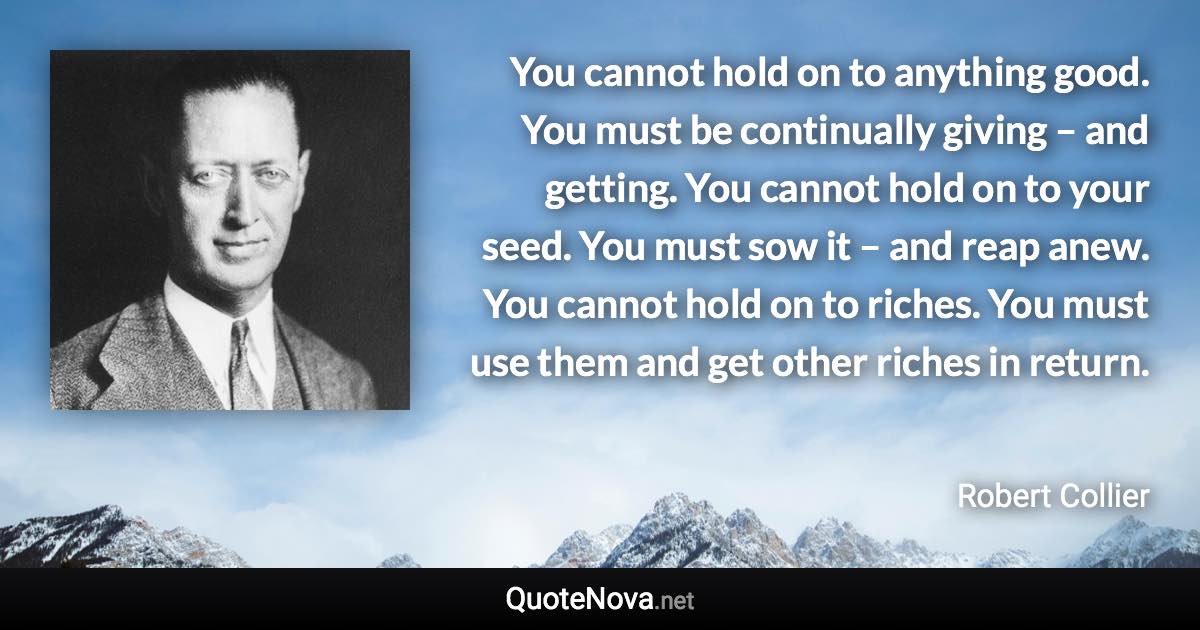 You cannot hold on to anything good. You must be continually giving – and getting. You cannot hold on to your seed. You must sow it – and reap anew. You cannot hold on to riches. You must use them and get other riches in return. - Robert Collier quote