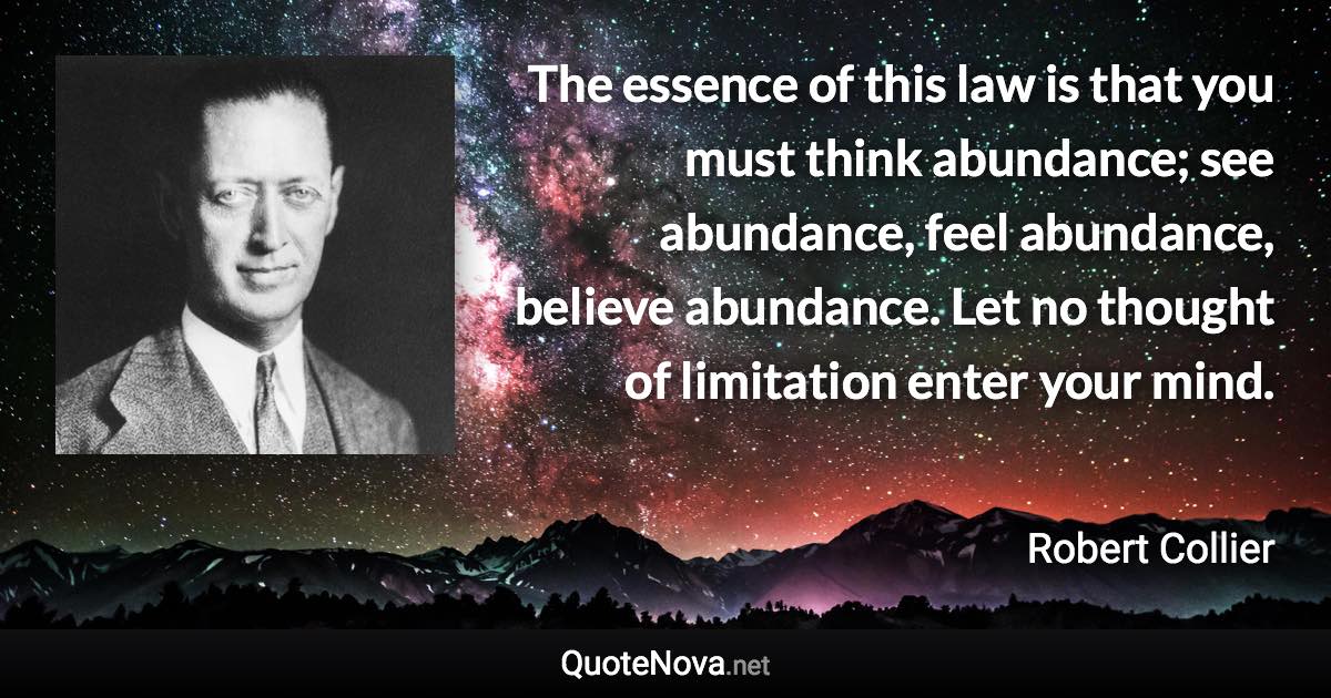 The essence of this law is that you must think abundance; see abundance, feel abundance, believe abundance. Let no thought of limitation enter your mind. - Robert Collier quote