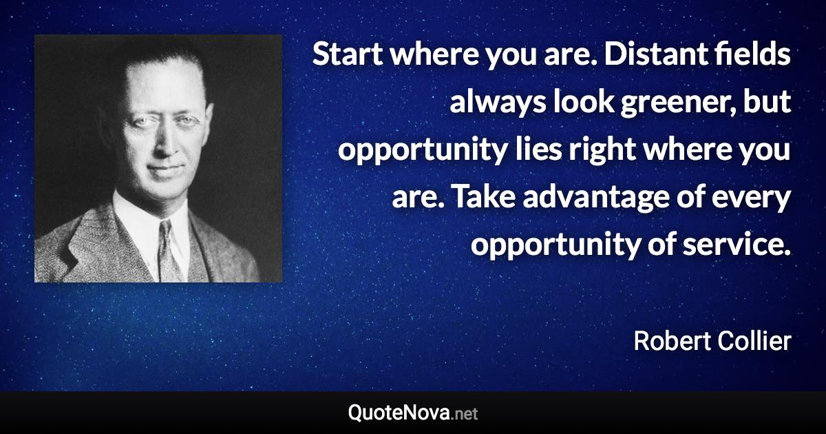 Start where you are. Distant fields always look greener, but opportunity lies right where you are. Take advantage of every opportunity of service. - Robert Collier quote