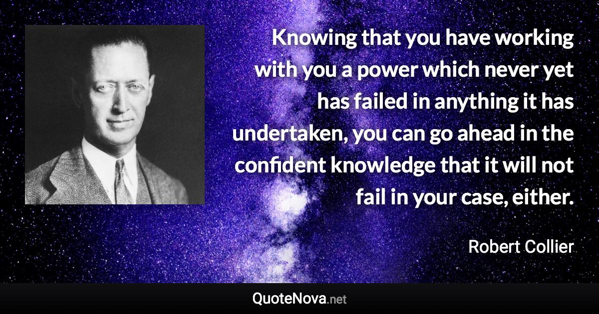 Knowing that you have working with you a power which never yet has failed in anything it has undertaken, you can go ahead in the confident knowledge that it will not fail in your case, either. - Robert Collier quote