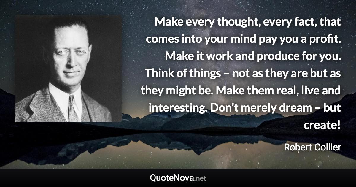 Make every thought, every fact, that comes into your mind pay you a profit. Make it work and produce for you. Think of things – not as they are but as they might be. Make them real, live and interesting. Don’t merely dream – but create! - Robert Collier quote