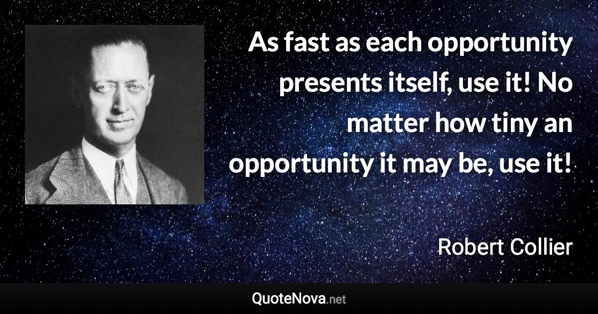 As fast as each opportunity presents itself, use it! No matter how tiny an opportunity it may be, use it! - Robert Collier quote