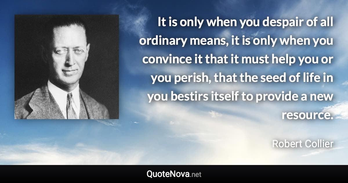 It is only when you despair of all ordinary means, it is only when you convince it that it must help you or you perish, that the seed of life in you bestirs itself to provide a new resource. - Robert Collier quote