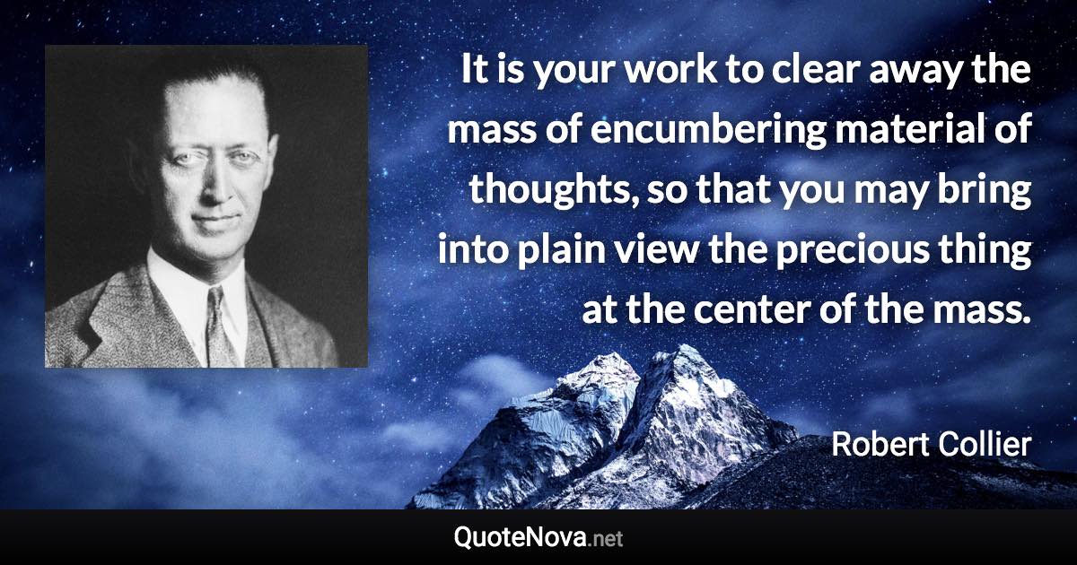 It is your work to clear away the mass of encumbering material of thoughts, so that you may bring into plain view the precious thing at the center of the mass. - Robert Collier quote