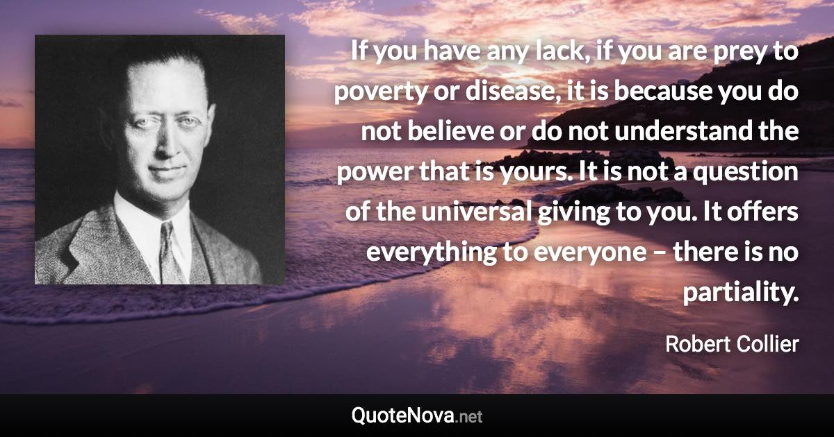 If you have any lack, if you are prey to poverty or disease, it is because you do not believe or do not understand the power that is yours. It is not a question of the universal giving to you. It offers everything to everyone – there is no partiality. - Robert Collier quote