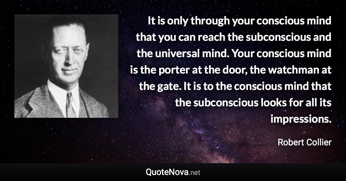 It is only through your conscious mind that you can reach the subconscious and the universal mind. Your conscious mind is the porter at the door, the watchman at the gate. It is to the conscious mind that the subconscious looks for all its impressions. - Robert Collier quote