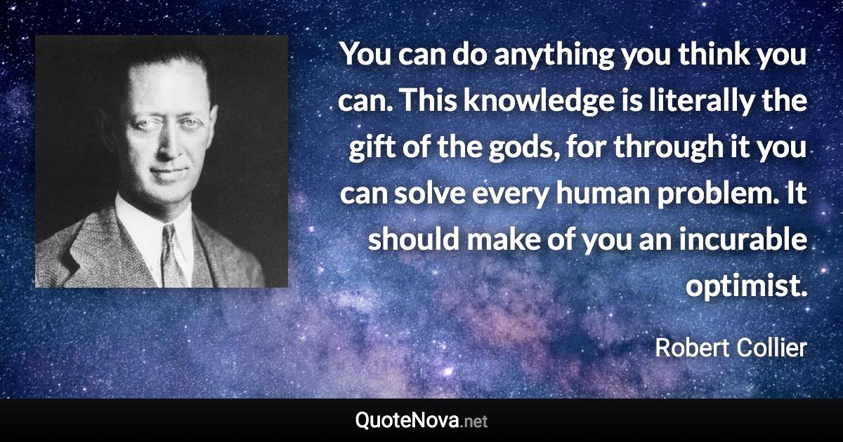 You can do anything you think you can. This knowledge is literally the gift of the gods, for through it you can solve every human problem. It should make of you an incurable optimist. - Robert Collier quote