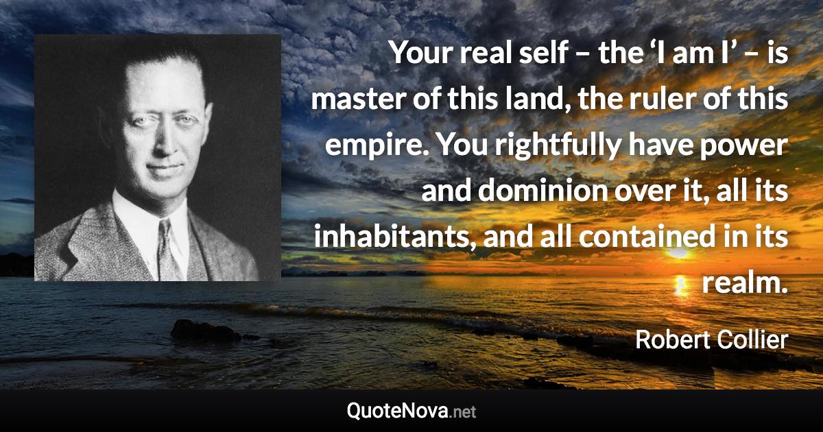 Your real self – the ‘I am I’ – is master of this land, the ruler of this empire. You rightfully have power and dominion over it, all its inhabitants, and all contained in its realm. - Robert Collier quote