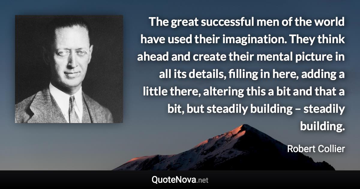 The great successful men of the world have used their imagination. They think ahead and create their mental picture in all its details, filling in here, adding a little there, altering this a bit and that a bit, but steadily building – steadily building. - Robert Collier quote